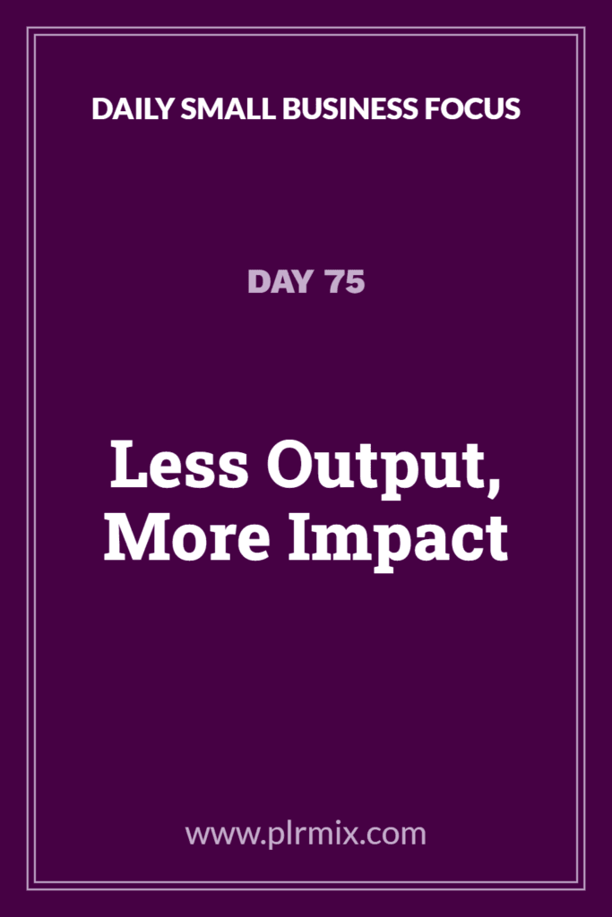 Daily Small Business Focus – Day 75: Less Output, More Impact